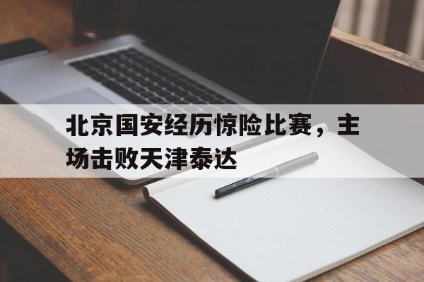 乐鱼-北京国安经历惊险比赛,主场击败天津泰达队